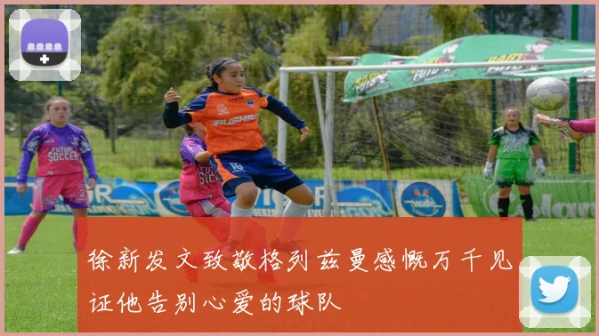 徐新发文致敬格列兹曼感慨万千见证他告别心爱的球队