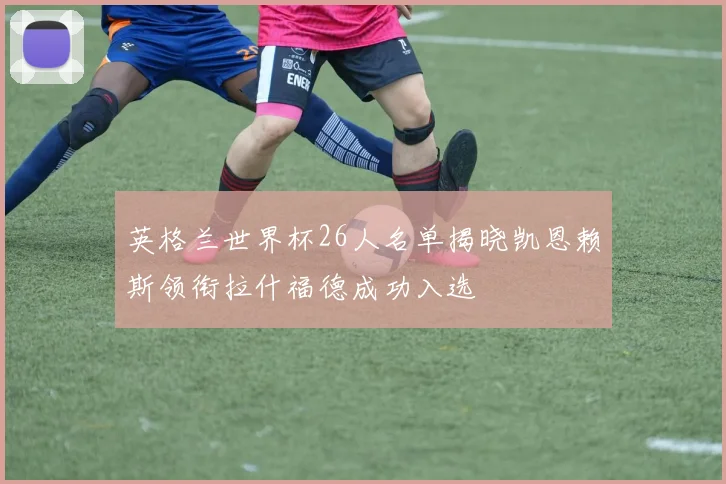 英格兰世界杯26人名单揭晓凯恩赖斯领衔拉什福德成功入选