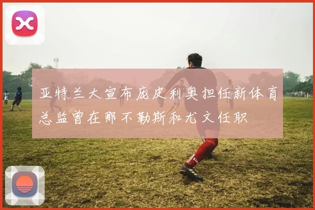 亚特兰大宣布庞皮利奥担任新体育总监曾在那不勒斯和尤文任职