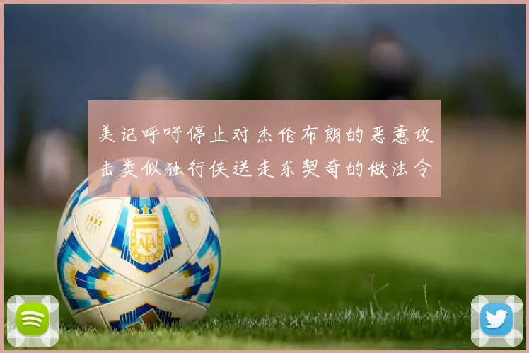 美记呼吁停止对杰伦布朗的恶意攻击类似独行侠送走东契奇的做法令人作呕