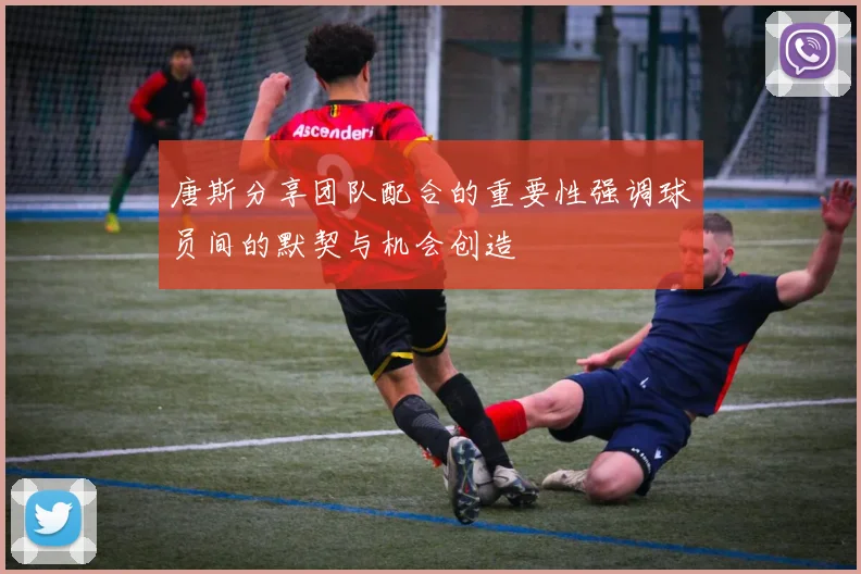唐斯分享团队配合的重要性强调球员间的默契与机会创造