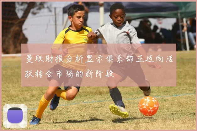 曼联财报分析显示俱乐部正迈向活跃转会市场的新阶段