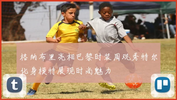 格纳布里亮相巴黎时装周观秀特尔化身模特展现时尚魅力