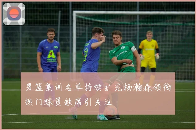 男篮集训名单持续扩充杨瀚森领衔热门球员缺席引关注