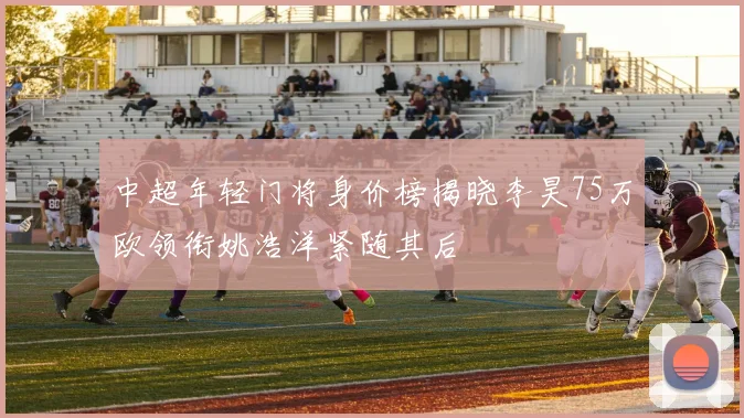 中超年轻门将身价榜揭晓李昊75万欧领衔姚浩洋紧随其后