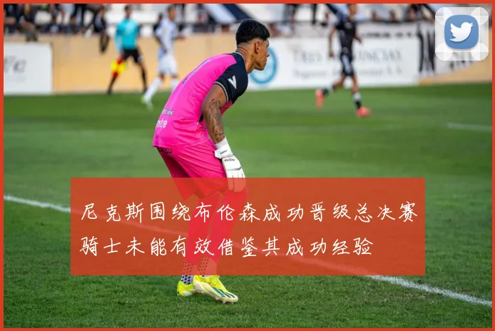 尼克斯围绕布伦森成功晋级总决赛骑士未能有效借鉴其成功经验