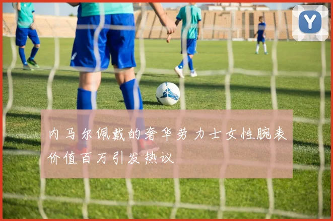 内马尔佩戴的奢华劳力士女性腕表价值百万引发热议