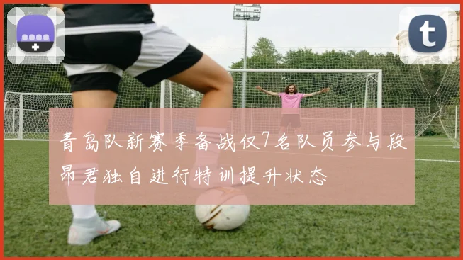 青岛队新赛季备战仅7名队员参与段昂君独自进行特训提升状态