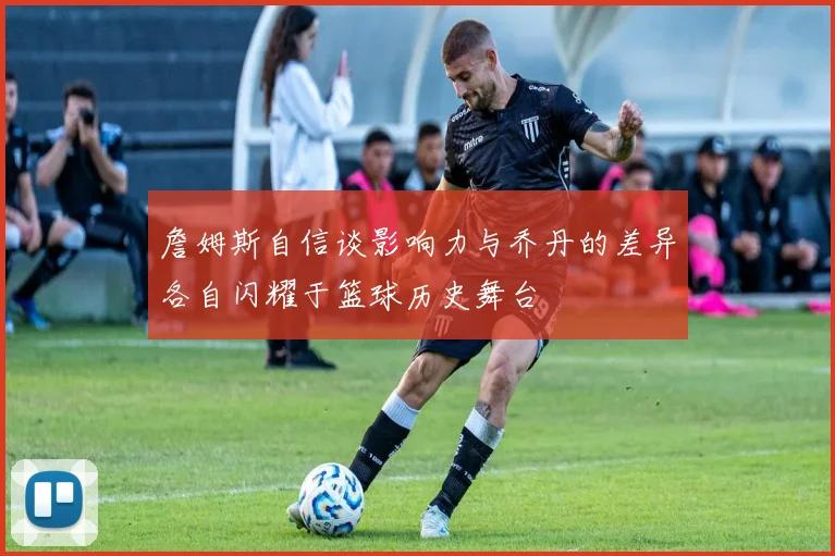 詹姆斯自信谈影响力与乔丹的差异各自闪耀于篮球历史舞台