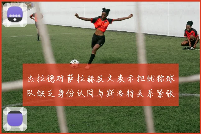 杰拉德对萨拉赫发文表示担忧称球队缺乏身份认同与斯洛特关系紧张